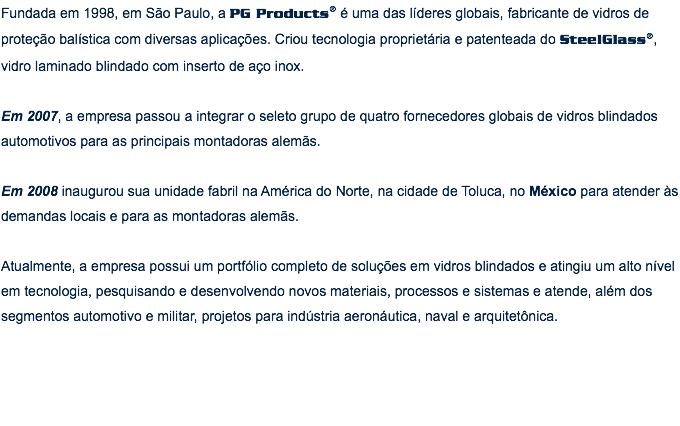 Fundada em 1998, em São Paulo, a PG Products® é uma das líderes globais, fabricante de vidros de proteção balística com diversas aplicações. Criou tecnologia proprietária e patenteada do SteelGlass®, vidro laminado blindado com inserto de aço inox. Em 2007, a empresa passou a integrar o seleto grupo de quatro fornecedores globais de vidros blindados automotivos para as principais montadoras alemãs. Em 2008 inaugurou sua unidade fabril na América do Norte, na cidade de Toluca, no México para atender às demandas locais e para as montadoras alemãs. Atualmente, a empresa possui um portfólio completo de soluções em vidros blindados e atingiu um alto nível em tecnologia, pesquisando e desenvolvendo novos materiais, processos e sistemas e atende, além dos segmentos automotivo e militar, projetos para indústria aeronáutica, naval e arquitetônica.