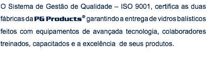 O Sistema de Gestão de Qualidade – ISO 9001, certifica as duas fábricas da PG Products® garantindo a entrega de vidros balísticos feitos com equipamentos de avançada tecnologia, colaboradores treinados, capacitados e a excelência de seus produtos. 