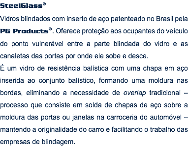 SteelGlass® Vidros blindados com inserto de aço patenteado no Brasil pela PG Products®. Oferece proteção aos ocupantes do veículo do ponto vulnerável entre a parte blindada do vidro e as canaletas das portas por onde ele sobe e desce. É um vidro de resistência balística com uma chapa em aço inserida ao conjunto balístico, formando uma moldura nas bordas, eliminando a necessidade de overlap tradicional – processo que consiste em solda de chapas de aço sobre a moldura das portas ou janelas na carroceria do automóvel – mantendo a originalidade do carro e facilitando o trabalho das empresas de blindagem.