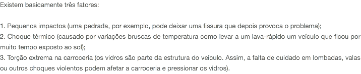 Existem basicamente três fatores: 1. Pequenos impactos (uma pedrada, por exemplo, pode deixar uma fissura que depois provoca o problema); 2. Choque térmico (causado por variações bruscas de temperatura como levar a um lava-rápido um veículo que ficou por muito tempo exposto ao sol); 3. Torção extrema na carroceria (os vidros são parte da estrutura do veículo. Assim, a falta de cuidado em lombadas, valas ou outros choques violentos podem afetar a carroceria e pressionar os vidros).