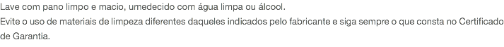 Lave com pano limpo e macio, umedecido com água limpa ou álcool. Evite o uso de materiais de limpeza diferentes daqueles indicados pelo fabricante e siga sempre o que consta no Certificado de Garantia.