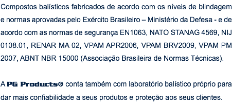 Compostos balísticos fabricados de acordo com os níveis de blindagem e normas aprovadas pelo Exército Brasileiro – Ministério da Defesa - e de acordo com as normas de segurança EN1063, NATO STANAG 4569, NIJ 0108.01, RENAR MA 02, VPAM APR2006, VPAM BRV2009, VPAM PM 2007, ABNT NBR 15000 (Associação Brasileira de Normas Técnicas). A PG Products® conta também com laboratório balístico próprio para dar mais confiabilidade a seus produtos e proteção aos seus clientes.