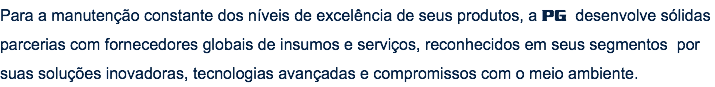 Para a manutenção constante dos níveis de excelência de seus produtos, a PG desenvolve sólidas parcerias com fornecedores globais de insumos e serviços, reconhecidos em seus segmentos por suas soluções inovadoras, tecnologias avançadas e compromissos com o meio ambiente.