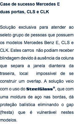 Case de sucesso Mercedes E duas portas, CLS e CLK Solução exclusiva para atender ao seleto grupo de pessoas que possuem os modelos Mercedes Benz E, CLS e CLK. Estes carros não podiam receber blindagem devido à ausência da coluna que separa a janela dianteira da traseira, local impossível de se construir um overlap. A solução veio com o uso do SteelGlass®, que com uma moldura de aço nas bordas, dá proteção balística eliminando o gap (fresta) que é vulnerável nestes modelos.